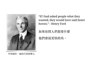 “If I had asked people what they
wanted, they would have said faster
horses.” - Henry Ford
如果你問⼈人們想要什麼
他們會說更快的⾺馬。︒
亨利福特、︑福特汽⾞車創辦⼈人
 