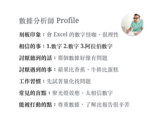 數據分析師 Profile
刻板印象：會 Excel 的數字怪咖、︑很理性
相信的事：1.數字 2.數字 3.阿拉伯數字
討厭聽到的話：那個數據好像有問題
討厭遇到的事：蘋果比⾹香蕉、︑⽜牛排比蛋糕
⼯工作習慣：先試著量化找問題
常⾒見的盲點：聚光燈效應、︑太相信數字
能被打動的點：尊重數據，了解出報告很⾟辛苦
 