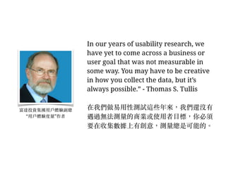 In our years of usability research, we
have yet to come across a business or
user goal that was not measurable in
some way. You may have to be creative
in how you collect the data, but it’s
always possible.” - Thomas S. Tullis
在我們做易⽤用性測試這些年來，我們還沒有
遇過無法測量的商業或使⽤用者⽬目標，你必須
要在收集數據上有創意，測量總是可能的。︒
富達投資集團⽤用⼾戶體驗副總
“⽤用⼾戶體驗度量”作者
 