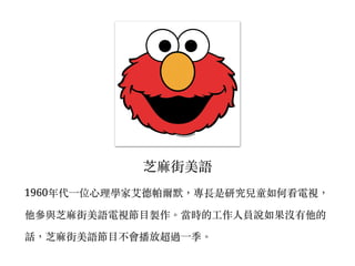 芝麻街美語
1960年代⼀一位⼼心理學家艾德帕爾默，專長是研究兒童如何看電視，
他參與芝麻街美語電視節⽬目製作。︒當時的⼯工作⼈人員說如果沒有他的
話，芝麻街美語節⽬目不會播放超過⼀一季。︒
 