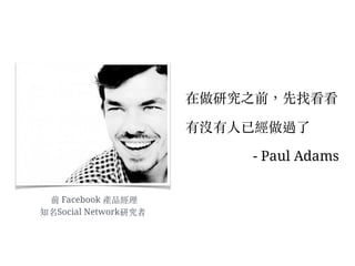 前 Facebook 產品經理
知名Social Network研究者
在做研究之前，先找看看
有沒有⼈人已經做過了
- Paul Adams
 