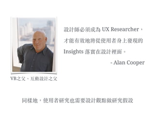 設計師必須成為 UX Researcher，
才能有效地將從使⽤用者身上發現的
Insights 落實在設計裡⾯面。︒
- Alan Cooper
VB之⽗父、︑互動設計之⽗父
同樣地，使⽤用者研究也需要設計觀點做研究假設
 