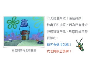 ⽪皮⽼老闆的海之霸餐廳
有天⽪皮⽼老闆做了菜⾊色測試
他出了四道菜，因為沒有神廚
海綿寶寶幫他，所以四道菜都
很難吃。︒
顧客會覺得怎樣︖？
⽪皮⽼老闆該怎麼辦︖？
 
