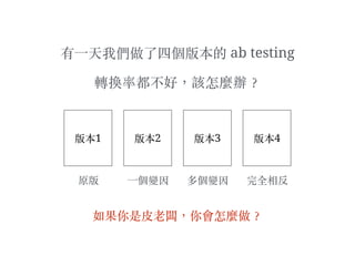 有⼀一天我們做了四個版本的 ab testing
轉換率都不好，該怎麼辦︖？
版本1 版本2 版本3 版本4
原版 ⼀一個變因 多個變因 完全相反
如果你是⽪皮⽼老闆，你會怎麼做︖？
 