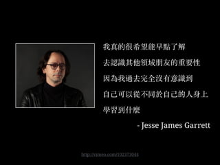 我真的很希望能早點了解
去認識其他領域朋友的重要性
因為我過去完全沒有意識到
⾃自⼰己可以從不同於⾃自⼰己的⼈人身上
學習到什麼
- Jesse James Garrett
http://vimeo.com/102373044
 