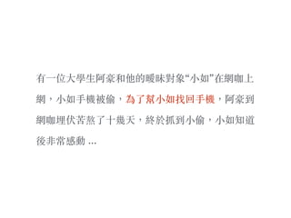 有⼀一位⼤大學⽣生阿豪和他的曖昧對象“⼩小如”在網咖上
網，⼩小如⼿手機被偷，為了幫⼩小如找回⼿手機，阿豪到
網咖埋伏苦熬了⼗〸十幾天，終於抓到⼩小偷，⼩小如知道
後非常感動 …
 