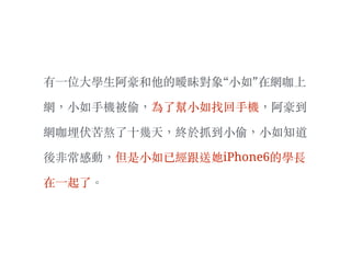 有⼀一位⼤大學⽣生阿豪和他的曖昧對象“⼩小如”在網咖上
網，⼩小如⼿手機被偷，為了幫⼩小如找回⼿手機，阿豪到
網咖埋伏苦熬了⼗〸十幾天，終於抓到⼩小偷，⼩小如知道
後非常感動，但是⼩小如已經跟送她iPhone6的學長
在⼀一起了。︒
 