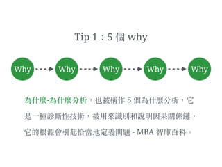 為什麼-為什麼分析，也被稱作 5 個為什麼分析，它
是⼀一種診斷性技術，被⽤用來識別和說明因果關係鏈，
它的根源會引起恰當地定義問題 - MBA 智庫百科。︒
Why Why Why WhyWhy
Tip 1：5 個 why
 