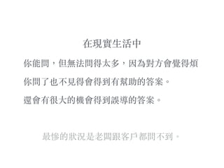 在現實⽣生活中
你能問，但無法問得太多，因為對⽅方會覺得煩
你問了也不⾒見得會得到有幫助的答案。︒
還會有很⼤大的機會得到誤導的答案。︒
最慘的狀況是⽼老闆跟客⼾戶都問不到。︒
 