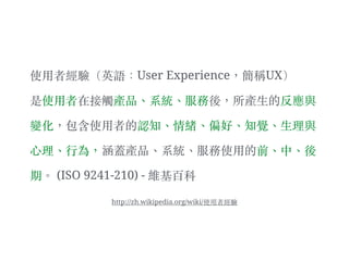 使⽤用者經驗（英語：User Experience，簡稱UX）
是使⽤用者在接觸產品、︑系統、︑服務後，所產⽣生的反應與
變化，包含使⽤用者的認知、︑情緒、︑偏好、︑知覺、︑⽣生理與
⼼心理、︑⾏行為，涵蓋產品、︑系統、︑服務使⽤用的前、︑中、︑後
期。︒ (ISO 9241-210) - 維基百科
http://zh.wikipedia.org/wiki/使⽤用者經驗
 
