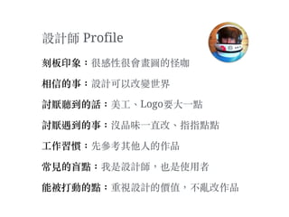 設計師 Profile
刻板印象：很感性很會畫圖的怪咖
相信的事：設計可以改變世界
討厭聽到的話：美⼯工、︑Logo要⼤大⼀一點
討厭遇到的事：沒品味⼀一直改、︑指指點點
⼯工作習慣：先參考其他⼈人的作品
常⾒見的盲點：我是設計師，也是使⽤用者
能被打動的點：重視設計的價值，不亂改作品
 
