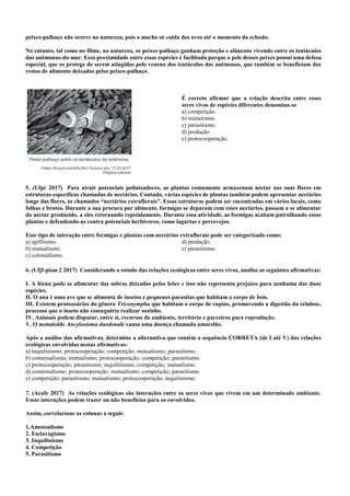 peixes-palhaço não ocorre na natureza, pois o macho só cuida dos ovos até o momento da eclosão.
No entanto, tal como no filme, na natureza, os peixes-palhaço ganham proteção e alimento vivendo entre os tentáculos
das anêmonas-do-mar. Essa proximidade entre essas espécies é facilitada porque a pele desses peixes possui uma defesa
especial, que os protege de serem atingidos pelo veneno dos tentáculos das anêmonas, que também se beneficiam dos
restos de alimento deixados pelos peixes-palhaço.
É correto afirmar que a relação descrita entre esses
seres vivos de espécies diferentes denomina-se
a) competição.
b) mimetismo.
c) parasitismo.
d) predação.
e) protocooperação.
5. (Ufpr 2017) Para atrair potenciais polinizadores, as plantas comumente armazenam néctar nas suas flores em
estruturas específicas chamadas de nectários. Contudo, várias espécies de plantas também podem apresentar nectários
longe das flores, os chamados “nectários extraflorais”. Essas estruturas podem ser encontradas em vários locais, como
folhas e brotos. Durante a sua procura por alimento, formigas se deparam com esses nectários, passam a se alimentar
do néctar produzido, a eles retornando repetidamente. Durante essa atividade, as formigas acabam patrulhando essas
plantas e defendendo-as contra potenciais herbívoros, como lagartas e percevejos.
Esse tipo de interação entre formigas e plantas com nectários extraflorais pode ser categorizado como:
a) epifitismo.
b) mutualismo.
c) colonialismo.
d) predação.
e) parasitismo.
6. (Ufjf-pism 2 2017) Considerando o estudo das relações ecológicas entre seres vivos, analise as seguintes afirmativas:
I. A hiena pode se alimentar das sobras deixadas pelos leões e isso não representa prejuízo para nenhuma das duas
espécies.
II. O anu é uma ave que se alimenta de insetos e pequenos parasitas que habitam o corpo de bois.
III. Existem protozoários do gênero Triconympha que habitam o corpo de cupins, promovendo a digestão da celulose,
processo que o inseto não conseguiria realizar sozinho.
IV. Animais podem disputar, entre si, recursos do ambiente, território e parceiros para reprodução.
V. O nematoide Ancylostoma duodenale causa uma doença chamada amarelão.
Após a análise das afirmativas, determine a alternativa que contém a sequência CORRETA (de I até V) das relações
ecológicas envolvidas nestas afirmativas:
a) inquilinismo; protocooperação; competição; mutualismo; parasitismo.
b) comensalismo; mutualismo; protocooperação; competição; parasitismo.
c) protocooperação; parasitismo; inquilinismo; competição; mutualismo.
d) comensalismo; protocooperação; mutualismo; competição; parasitismo.
e) competição; parasitismo; mutualismo; protocooperação; inquilinismo.
7. (Acafe 2017) As relações ecológicas são interações entre os seres vivos que vivem em um determinado ambiente.
Essas interações podem trazer ou não benefícios para os envolvidos.
Assim, correlacione as colunas a seguir.
1.Amensalismo
2. Esclavagismo
3. Inquilinismo
4. Competição
5. Parasitismo
 