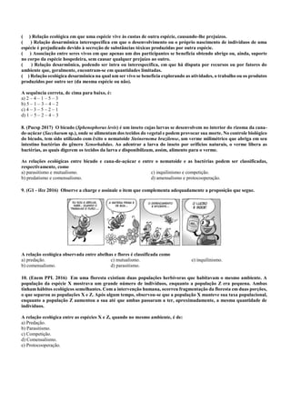 ( ) Relação ecológica em que uma espécie vive às custas de outra espécie, causando-lhe prejuízos.
( ) Relação desarmônica interespecífica em que o desenvolvimento ou o próprio nascimento de indivíduos de uma
espécie é prejudicado devido à secreção de substâncias tóxicas produzidas por outra espécie.
( ) Associação entre seres vivos em que apenas um dos participantes se beneficia obtendo abrigo ou, ainda, suporte
no corpo da espécie hospedeira, sem causar qualquer prejuízo ao outro.
( ) Relação desarmônica, podendo ser intra ou interespecífica, em que há disputa por recursos ou por fatores do
ambiente que, geralmente, encontram-se em quantidades limitadas.
( ) Relação ecológica desarmônica na qual um ser vivo se beneficia explorando as atividades, o trabalho ou os produtos
produzidos por outro ser (da mesma espécie ou não).
A sequência correta, de cima para baixo, é:
a) 2 – 4 – 1 – 5 – 3
b) 5 – 1 – 3 – 4 – 2
c) 4 – 3 – 5 – 2 – 1
d) 1 – 5 – 2 – 4 – 3
8. (Pucsp 2017) O bicudo (Sphenophorus levis) é um inseto cujas larvas se desenvolvem no interior do rizoma da cana-
de-açúcar (Saccharum sp.), onde se alimentam dos tecidos do vegetal e podem provocar sua morte. No controle biológico
do bicudo, tem sido utilizado com êxito o nematoide Steinernema brazilense, um verme milimétrico que abriga em seu
intestino bactérias do gênero Xenorhabdus. Ao adentrar a larva do inseto por orifícios naturais, o verme libera as
bactérias, as quais digerem os tecidos da larva e disponibilizam, assim, alimento para o verme.
As relações ecológicas entre bicudo e cana-de-açúcar e entre o nematoide e as bactérias podem ser classificadas,
respectivamente, como
a) parasitismo e mutualismo.
b) predatismo e comensalismo.
c) inquilinismo e competição.
d) amensalismo e protocooperação.
9. (G1 - ifce 2016) Observe a charge e assinale o item que complementa adequadamente a proposição que segue.
A relação ecológica observada entre abelhas e flores é classificada como
a) predação.
b) comensalismo.
c) mutualismo.
d) parasitismo.
e) inquilinismo.
10. (Enem PPL 2016) Em uma floresta existiam duas populações herbívoras que habitavam o mesmo ambiente. A
população da espécie X mostrava um grande número de indivíduos, enquanto a população Z era pequena. Ambas
tinham hábitos ecológicos semelhantes. Com a intervenção humana, ocorreu fragmentação da floresta em duas porções,
o que separou as populações X e Z. Após algum tempo, observou-se que a população X manteve sua taxa populacional,
enquanto a população Z aumentou a sua até que ambas passaram a ter, aproximadamente, a mesma quantidade de
indivíduos.
A relação ecológica entre as espécies X e Z, quando no mesmo ambiente, é de:
a) Predação.
b) Parasitismo.
c) Competição.
d) Comensalismo.
e) Protocooperação.
 