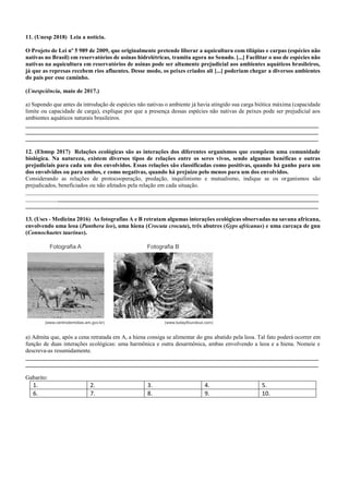 11. (Unesp 2018) Leia a notícia.
O Projeto de Lei nº 5 989 de 2009, que originalmente pretende liberar a aquicultura com tilápias e carpas (espécies não
nativas no Brasil) em reservatórios de usinas hidrelétricas, tramita agora no Senado. [...] Facilitar o uso de espécies não
nativas na aquicultura em reservatórios de usinas pode ser altamente prejudicial aos ambientes aquáticos brasileiros,
já que as represas recebem rios afluentes. Desse modo, os peixes criados ali [...] poderiam chegar a diversos ambientes
do país por esse caminho.
(Unespciência, maio de 2017.)
a) Supondo que antes da introdução de espécies não nativas o ambiente já havia atingido sua carga biótica máxima (capacidade
limite ou capacidade de carga), explique por que a presença dessas espécies não nativas de peixes pode ser prejudicial aos
ambientes aquáticos naturais brasileiros.
____________________________________________________________________________________________________
____________________________________________________________________________________________________
____________________________________________________________________________________________________
12. (Ebmsp 2017) Relações ecológicas são as interações dos diferentes organismos que compõem uma comunidade
biológica. Na natureza, existem diversos tipos de relações entre os seres vivos, sendo algumas benéficas e outras
prejudiciais para cada um dos envolvidos. Essas relações são classificadas como positivas, quando há ganho para um
dos envolvidos ou para ambos, e como negativas, quando há prejuízo pelo menos para um dos envolvidos.
Considerando as relações de protocooperação, predação, inquilinismo e mutualismo, indique se os organismos são
prejudicados, beneficiados ou não afetados pela relação em cada situação.
____________________________________________________________________________________________________
____________________________________________________________________________________________________
____________________________________________________________________________________________________
13. (Uscs - Medicina 2016) As fotografias A e B retratam algumas interações ecológicas observadas na savana africana,
envolvendo uma leoa (Panthera leo), uma hiena (Crocuta crocuta), três abutres (Gyps africanus) e uma carcaça de gnu
(Connochaetes taurinus).
a) Admita que, após a cena retratada em A, a hiena consiga se alimentar do gnu abatido pela leoa. Tal fato poderá ocorrer em
função de duas interações ecológicas: uma harmônica e outra desarmônica, ambas envolvendo a leoa e a hiena. Nomeie e
descreva-as resumidamente.
____________________________________________________________________________________________________
____________________________________________________________________________________________________
Gabarito:
1. 2. 3. 4. 5.
6. 7. 8. 9. 10.
 