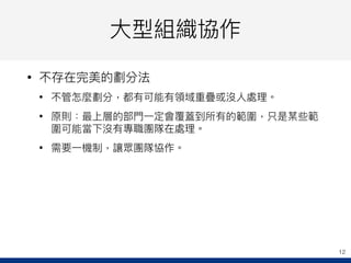 ⼤大型組織協作
• 不存在完美的劃分法
• 不管怎麼劃分，都有可能有領域重疊或沒⼈人處理理。
• 原則：最上層的部⾨門⼀一定會覆蓋到所有的範圍，只是某些範
圍可能當下沒有專職團隊在處理理。
• 需要⼀一機制，讓眾團隊協作。
12
 