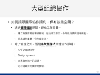 ⼤大型組織協作
• 如何讓眾團隊協作順利利，保有彼此空間？
• 透過管理理機制把關，避免⼯工作重疊。
• 建立新團隊需有審核機制，包括成立原因、各階段⽬目標與退場機制。
• 若若真遇到重疊，合作或整併。
• 除了了管理理之外，透過系統性作法增進協作順暢。
• API/ Document。
• Design system。
• ⽂文案會有統⼀一的語調。
• 可以追蹤其他團隊的實驗。
13
 