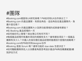 #團隊
#Booking.com裡⾯面有UX研究員嗎？PM如何和UX合作與分⼯工？
#Booking.com 的產品團隊，有那些⾓角⾊色，這些⾓角⾊色在產品團隊內，負
責什什麼任務？
#Booking.com 的產品團隊⼤大⼩小及跨功能領域的成員會有哪些？
#在 Booking 產品經理理的⼀一天
#如何做好向上管理理？與台灣公司有何不同？
#每個產品經理理所負責的項⽬目的規模有多⼤大？會有哪些項⽬目？⼀一個產品
團隊有多少⼈人？外國⼈人的⾝身份擔任產品經理理時會遇到什什麼樣的挑戰嗎？
#booking.com的PM如何和designer合作
#Booking 是跑 Scrum 嗎？通常功能的 due date 怎麼決定？
#如何驅動團隊其他⼈人以消費者⾓角度思考設計產品PM⾓角⾊色職責範圍/績
效評估⽅方式
 