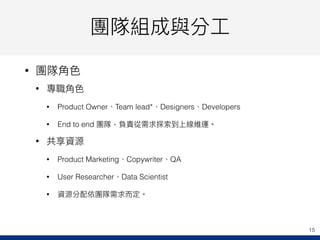 團隊組成與分⼯工
• 團隊⾓角⾊色
• 專職⾓角⾊色
• Product Owner、Team lead*、Designers、Developers
• End to end 團隊，負責從需求探索到上線維運。
• 共享資源
• Product Marketing、Copywriter、QA
• User Researcher、Data Scientist
• 資源分配依團隊需求⽽而定。
15
 