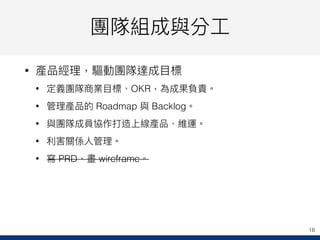 團隊組成與分⼯工
• 產品經理理，驅動團隊達成⽬目標
• 定義團隊商業⽬目標、OKR，為成果負責。
• 管理理產品的 Roadmap 與 Backlog。
• 與團隊成員協作打造上線產品、維運。
• 利利害關係⼈人管理理。
• 寫 PRD、畫 wireframe。
16
 