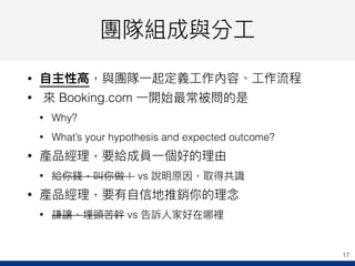 團隊組成與分⼯工
• ⾃自主性⾼高，與團隊⼀一起定義⼯工作內容、⼯工作流程
• 來來 Booking.com ⼀一開始最常被問的是
• Why?
• What’s your hypothesis and expected outcome?
• 產品經理理，要給成員⼀一個好的理理由
• 給你錢，叫你做！ vs 說明原因，取得共識
• 產品經理理，要有⾃自信地推銷你的理理念念
• 謙讓、埋頭苦幹 vs 告訴⼈人家好在哪裡
17
 