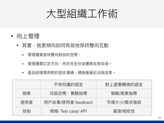⼤大型組織⼯工作術
• 向上管理理
• 其實，我更更傾向如何有效地保持雙向互動
• 管理理層需提供雙向對談的空間。
• 管理理層需訂定⽅方向，⽽而非完全任由團隊⾃自⾝身⾃自滅。
• 產品經理理需⽤用對的語⾔言溝通，積極匯報近況與成果。
21
平常你講的語⾔言 對上⾯面要轉換的語⾔言
商業 改版⽬目標、實驗指標 策略略/商業指標
使⽤用者 ⽤用⼾戶故事/使⽤用者 feedback 市場⼤大⼩小/需求強弱
技術 規格/ Test case/ API 資源/相依性
 