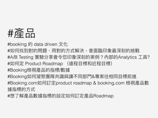 #產品
#booking 的 data driven ⽂文化
#如何找到對的問題、⽤用對的⽅方式解決，曾⾯面臨臨印象最深刻的挑戰
#A/B Testing 實驗分享會令您印象深刻的案例例？內部的Analytics ⼯工具?
#如何定 Product Roadmap （遠程⽬目標和近程⽬目標）
#Booking檢視產品的指標/數據
#Booking如何凝聚團隊共識與讓不同部⾨門&專案往相同⽬目標前進
#Booking.com如何訂定product roadmap & booking.com 檢視產品數
據指標的⽅方式
#想了了解產品數據指標的設定如何訂定產品Roadmap
 