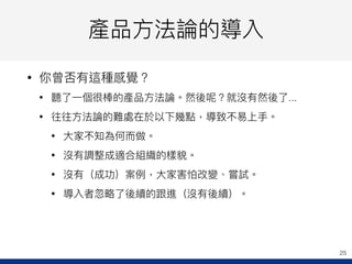 產品⽅方法論的導入
• 你曾否有這種感覺？
• 聽了了⼀一個很棒的產品⽅方法論。然後呢？就沒有然後了了...
• 往往⽅方法論的難處在於以下幾點，導致不易易上⼿手。
• ⼤大家不知為何⽽而做。
• 沒有調整成適合組織的樣貌。
• 沒有（成功）案例例，⼤大家害怕改變、嘗試。
• 導入者忽略略了了後續的跟進（沒有後續）。
25
 