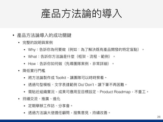 產品⽅方法論的導入
• 產品⽅方法論導入的成功關鍵
• 完整的說明與案例例
• Why：告訴你為何要做（例例如：為了了解決既有產品開發的特定盲點）。
• What：告訴你⽅方法論是什什麼（框架、流程、範例例）。
• How：告訴你如何做（先導團隊案例例，非常詳細）。
• 降低實⾏行行⾨門檻
• 將⽅方法論製作成 Toolkit，讓團隊可以時時察看。
• 透過句句型模板、⽂文字表達範例例 Do/ Don’t，讓下筆不再困難。
• 需貼近組織實況，成果可應⽤用⾄至⽬目標設定、Product Roadmap，不重⼯工。
• 持續交流、推廣、進化
• 定期舉辦⼯工作訪、分享會。
• 透過⽅方法論⼤大使擔任顧問，搜集意⾒見見，持續改善。
26
 