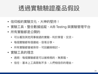 透過實驗驗證產品假設
• 信仰般的實驗⽂文化，⼤大神的堅持！
• 實驗⼯工具，整合數據追蹤、A/B Testing 與實驗管理理平台
• 所有實驗都是公開的
• 可以看到其他同事做過的實驗，利利於學習、交流。
• 每個實驗都有個連結，容易易分享。
• 所有實驗都會被保存，可回顧與檢討。
• 實驗⼯工具的理理念念
• 透明：每個實驗都是可以被檢視的，無⿊黑箱。
• 信任：基本上⼯工具限制不多，⼈人們相信你的理理由。
29
 
