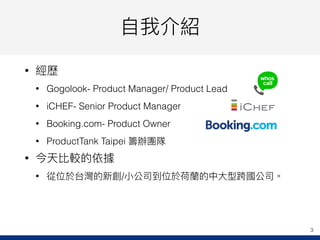 ⾃自我介紹
• 經歷
• Gogolook- Product Manager/ Product Lead
• iCHEF- Senior Product Manager
• Booking.com- Product Owner
• ProductTank Taipei 籌辦團隊
• 今天比較的依據
• 從位於台灣的新創/⼩小公司到位於荷蘭蘭的中⼤大型跨國公司。
3
 