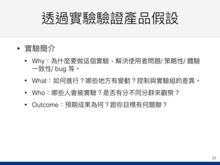 透過實驗驗證產品假設
• 實驗簡介
• Why：為什什麼要做這個實驗，解決使⽤用者問題/ 策略略性/ 體驗
⼀一致性/ bug 等。
• What：如何進⾏行行？哪些地⽅方有變動？控制與實驗組的差異異。
• Who：哪些⼈人會被實驗？是否有分不同分群來來觀察？
• Outcome：預期成果為何？跟你⽬目標有何關聯聯？
31
 