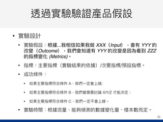 透過實驗驗證產品假設
• 實驗設計
• 實驗假設：根據...我相信如果我做 XXX（Input），會有 YYY 的
改變（Outcome），我們會知道有 YYY 的改變是因為看到 ZZZ
的指標變化 (Metrics)。
• 指標：主要指標（實驗結果的依據）/次要指標/預設指標。
• 成功條件：
• 如果主要指標符合條件 A，我們⼀一定會上線;
• 如果主要指標符合條件 B，我們會需要討論 X/Y/Z 才能決定；
• 如果主要指標符合條件 C，我們⼀一定不會上線。
• 實驗時間：根據流量量、能夠偵測的數據變化量量、樣本數⽽而定。
32
 