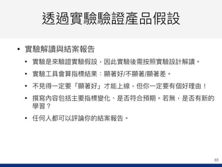 透過實驗驗證產品假設
• 實驗解讀與結案報告
• 實驗是來來驗證實驗假設，因此實驗後需按照實驗設計解讀。
• 實驗⼯工具會算指標結果：顯著好/不顯著/顯著差。
• 不⾒見見得⼀一定要「顯著好」才能上線，但你⼀一定要有個好理理由！
• 撰寫內容包括主要指標變化、是否符合預期。若若無，是否有新的
學習？
• 任何⼈人都可以評論你的結案報告。
33
 