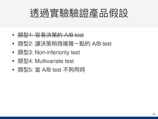 透過實驗驗證產品假設
• 類型1: 容易易決策的 A/B test
• 類型2: 讓決策稍微複雜⼀一點的 A/B test
• 類型3: Non-inferiority test
• 類型4: Multivariate test
• 類型5: 當 A/B test 不夠⽤用時
34
 