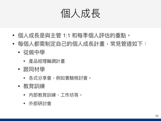 個⼈人成長
• 個⼈人成長是與主管 1:1 和每季個⼈人評估的重點。
• 每個⼈人都需制定⾃自⼰己的個⼈人成長計畫，常⾒見見管道如下：
• 從做中學
• 產品經理理輪輪調計畫
• 跟同材學
• 各式分享會，例例如實驗檢討會。
• 教育訓練
• 內部教育訓練、⼯工作坊等。
• 外部研討會
39
 
