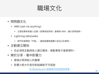 職場⽂文化
• 問問題⽂文化
• AMA (ask me anything)
• 主管或專案負責⼈人定期（或專案結案時）會舉辦 AMA，讓⼤大家問個夠。
• Lightning talks/walks
• 部⾨門定期舉辦「市集」，讓每個團隊擺攤介紹⾃自⼰己的專案。
• 主動建立關係
• 你必須很主動與他⼈人建立關係，推動專案才會更更順利利。
• 樂於分享，看中影響⼒力力
• 提倡分享與助⼈人的重要
• 影響⼒力力愈⼤大代表你對組織愈不可或缺
40
在 Booking.com 前兩兩個⽉月的感受與學習
 