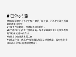 #海海外求職
#想瞭解荷蘭蘭的⼯工作⽂文化與台灣的不同之處，若若想要到海海外求職
需要準備的部分
#出國⼯工作的動機、準備與遇到的挑戰。
#到了了不同⽂文化的⼯工作環境後最⼤大的價值觀或習慣上的改變在荷
蘭蘭下班後或週末的安排
#為何當初會選擇出國⼯工作
#海海外⼯工作後，未來來5年年您預期的職涯⽬目標是什什麼？若若有機會 會
讓您回來來台灣的原因會是什什麼？
 