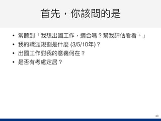 ⾸首先，你該問的是
• 常聽到「我想出國⼯工作，適合嗎？幫我評估看看。」
• 我的職涯規劃是什什麼 (3/5/10年年)？
• 出國⼯工作對我的意義何在？
• 是否有考慮定居？
43
 