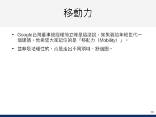 移動⼒力力
• Google台灣董事總經理理簡立峰是這麼說，如果要給年年輕世代⼀一
個建議，他希望⼤大家記住的是「移動⼒力力（Mobility）」。
• 並非是地理理性的，⽽而是走出不同領域、舒適圈。
50
 
