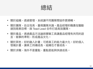 總結
• 關於組織，透過管理理、系統讓不同團隊間協作更更順暢。
• 關於團隊，⾃自主性⾼高，重視團隊共識。產品經理理的職責在驅動
達到商業⽬目標，與 Tead Lead 合作打造⾼高效團隊。
• 關於產品，透過產品⽅方法論與實驗⼯工具讓產品經理理有共同的語
⾔言、做事的準則，形成產品⽂文化。
• 關於其他，好的融入計畫，可將員⼯工的能⼒力力最⼤大化。好的個⼈人
發展計畫，讓員⼯工持續成長，組織也才會成長。
• 關於求職，海海外不是重點，重點是能夠快速成長。
52
 