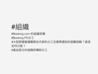 #組織
#Booking.com 的組織架構
#Booking PO分⼯工
#⼤大型跨國營運團隊在內部的分⼯工及實際遇到的困難挑戰？資源
如何分配？
#產品部分的組織架構與分⼯工
 