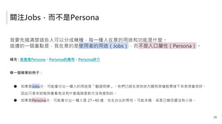關注Jobs，而不是Persona
我要先搞清楚這些人可以分成幾種，每一種人在意的用途和功能是什麼。
這邊的一個重點是，我在意的是使用者的用途（Jobs），而不是人口屬性（Persona）。
補充 : 甚麼是Persona、Persona的應用...