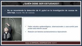 ¿QUIÉN DEBE SER ESTUDIADO?
• No se recomienda la detección de H. pylori en la investigación de causas de
talla baja. Acuer...