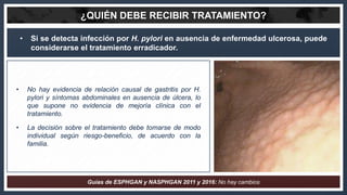 • Si se detecta infección por H. pylori en ausencia de enfermedad ulcerosa, puede
considerarse el tratamiento erradicador....