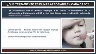 • Se recomienda que el médico explique a la familia la importancia de la
adherencia al tratamiento anti-H. pylori para log...