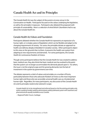 Part II: Summary of Input on the Conversation on Health Page 1
Canada Health Act and its Principles
The Canada Health Act was the subject of discussions at every venue in the
Conversation on Health. Participants focused on the values underlying the legislation,
as well as the principles it espouses. Participants also debated the proposed sixth
principle of sustainability. Here is a selection of what British Columbians had to say
about the Canada Health Act.
Canada Health Act Values and Foundation
Participants debated whether the Canada Health Act represents an expression of a
human right, or is simply a piece of legislation which can be flexible and adapt to the
changing requirements of society. For some, the principles dictate an approach to
health care delivery deeply embedded in Canadian society. Other participants object
to this view on the grounds that, to them, it prevents the health care system from
adapting to new requirements and demands. For some participants, the Canada
Health Act contravenes freedom of choice.
Though some participants believe that the Canada Health Act was created to address
basic medical care, they also think that basic medical care has evolved to the point
that the system can no longer accommodate the demands placed upon it. For others,
the issue is not the original scope and the growing demands, but the lack of
investment in the system by governments over time.
The debate represents a clash of values and principles on a number of fronts,
particularly between those who advocate freedom of choice as the most important
human right and those who see accessible universal health care as a fundamental
human right. Regardless, for many participants, any discussion of the Canada Health
Act and its principles needs to be national in scope.
Canada Health Act to be strengthened and enforced based on the five existing principles only,
within a publicly funded, publicly administered, publicly delivered system with treatment and
pharmaceuticals equally available across Canada.
– Regional Public Forum, Castlegar
 