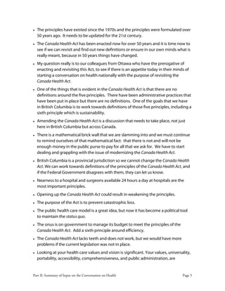 Part II: Summary of Input on the Conversation on Health Page 5
• The principles have existed since the 1970s and the principles were formulated over
50 years ago. It needs to be updated for the 21st century.
• The Canada Health Act has been enacted now for over 50 years and it is time now to
see if we can revisit and find out new definitions or ensure in our own minds what is
really meant, because in 50 years things have changed.
• My question really is to our colleagues from Ottawa who have the prerogative of
enacting and revisiting this Act, to see if there is an appetite today in their minds of
starting a conversation on health nationally with the purpose of revisiting the
Canada Health Act.
• One of the things that is evident in the Canada Health Act is that there are no
definitions around the five principles. There have been administrative practices that
have been put in place but there are no definitions. One of the goals that we have
in British Columbia is to work towards definitions of those five principles, including a
sixth principle which is sustainability.
• Amending the Canada Health Act is a discussion that needs to take place, not just
here in British Columbia but across Canada.
• There is a mathematical brick wall that we are slamming into and we must continue
to remind ourselves of that mathematical fact: that there is not and will not be
enough money in the public purse to pay for all that we ask for. We have to start
dealing and grappling with the issue of modernizing the Canada Health Act.
• British Columbia is a provincial jurisdiction so we cannot change the Canada Health
Act. We can work towards definitions of the principles of the Canada Health Act, and
if the Federal Government disagrees with them, they can let us know.
• Nearness to a hospital and surgeons available 24 hours a day at hospitals are the
most important principles.
• Opening up the Canada Health Act could result in weakening the principles.
• The purpose of the Act is to prevent catastrophic loss.
• The public health care model is a great idea, but now it has become a political tool
to maintain the status quo.
• The onus is on government to manage its budget to meet the principles of the
Canada Health Act. Add a sixth principle around efficiency.
• The Canada Health Act lacks teeth and does not work, but we would have more
problems if the current legislation was not in place.
• Looking at your health care values and vision is significant. Your values, universality,
portability, accessibility, comprehensiveness, and public administration, are
 