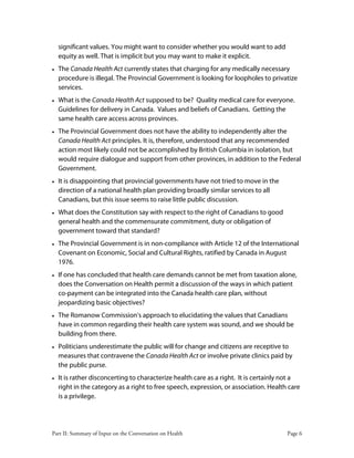 Part II: Summary of Input on the Conversation on Health Page 6
significant values. You might want to consider whether you would want to add
equity as well. That is implicit but you may want to make it explicit.
• The Canada Health Act currently states that charging for any medically necessary
procedure is illegal. The Provincial Government is looking for loopholes to privatize
services.
• What is the Canada Health Act supposed to be? Quality medical care for everyone.
Guidelines for delivery in Canada. Values and beliefs of Canadians. Getting the
same health care access across provinces.
• The Provincial Government does not have the ability to independently alter the
Canada Health Act principles. It is, therefore, understood that any recommended
action most likely could not be accomplished by British Columbia in isolation, but
would require dialogue and support from other provinces, in addition to the Federal
Government.
• It is disappointing that provincial governments have not tried to move in the
direction of a national health plan providing broadly similar services to all
Canadians, but this issue seems to raise little public discussion.
• What does the Constitution say with respect to the right of Canadians to good
general health and the commensurate commitment, duty or obligation of
government toward that standard?
• The Provincial Government is in non-compliance with Article 12 of the International
Covenant on Economic, Social and Cultural Rights, ratified by Canada in August
1976.
• If one has concluded that health care demands cannot be met from taxation alone,
does the Conversation on Health permit a discussion of the ways in which patient
co-payment can be integrated into the Canada health care plan, without
jeopardizing basic objectives?
• The Romanow Commission's approach to elucidating the values that Canadians
have in common regarding their health care system was sound, and we should be
building from there.
• Politicians underestimate the public will for change and citizens are receptive to
measures that contravene the Canada Health Act or involve private clinics paid by
the public purse.
• It is rather disconcerting to characterize health care as a right. It is certainly not a
right in the category as a right to free speech, expression, or association. Health care
is a privilege.
 