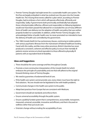 Part II: Summary of Input on the Conversation on Health Page 7
• Premier Tommy Douglas had eight tenets for a sustainable health care system. The
first five are largely embodied in what has evolved over the years into the Canada
Health Act. The missing three tenets called for a plan which, according to Premier
Douglas, had to embrace a form which will operate effectively, efficiently and
responsibly. Sadly, if governments both provincially and federally had adopted
those critical principles (effective, efficient and responsible) no following legislation
would ever have been passed that allowed for or excluded the use of many different
forms of health care delivery nor the adoption of health care policy that was neither
properly funded nor sustainable. In addition, while Premier Tommy Douglas is the
acknowledged father of public health care, he never promoted nor intended to have
the delivery of health care controlled by the government.
• The 1984 Canada Health Act has exclusionary clauses, continuing to isolate patients
with serious psychiatric illnesses from the mainstream of federal healthcare funding.
Faced with this reality, and like many other provinces, British Columbia has never
produced a consistent, coherent and effective policy to ensure that mentally ill
patients receive services at a level equivalent to those offered to physically ill
patients with an equivalent level of disability.
Ideas and Suggestions
• There should be the same coverage and fees throughout Canada.
• Promote a more constructive interpretation of the Canada Health Act which
embraces the principle of sustainability and one that will adhere to the original
forward-thinking vision of Tommy Douglas.
• We need to guarantee a fundamental level of care.
• If the health care system cannot provide care, every citizen must have the right to
find solutions. No one should ever be legislated to live with health problems.
• Communicate changes in the health care system to the public.
• Adopt best practices from Europe that are consistent with Medicare.
• Government should set standards and enforce them.
• Ensure universal accessibility through the public system.
• Ensure a publicly funded system that is comprehensive, accountable, transparent,
measured, universal, accessible, innovative and efficient, and that is focused on
wellness rather than just acute care.
• Entertain change without eroding the acceptability of care.
 