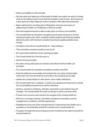 Part II: Summary of Input on the Conversation on Health Page 8
• Add accountability as sixth principle.
• Set clear goals and objectives of what type of health care system we want in Canada,
what are we willing to pay for and what do Canadians want to have. But it has to be
a clear goal and a clear objective so that Canadians will understand it precisely.
• Begin exploring the reconfiguration of legislation and ways and means of
addressing the health care challenges in all of our worlds.
• We need a legal framework to allow timely action to enforce accountability.
• The Canada Health Act should be strengthened and enforced based on the five
existing principles only, within a publicly funded, publicly administered, publicly
delivered system with treatment and pharmaceuticals equally available across
Canada.
• Strengthen and enforce Canada Health Act. Stop eroding it.
• There should be consistent quality of care for all.
• We need a better definition of the existing principles.
• The Canada Health Act is fine the way it is.
• Stick to the five principles.
• We need a strong advocate(s) to maintain and enforce the five health care
principles.
• The Canada Health Act should be amended to quicken end of life.
• Keep the politicians accountable and maintain the core values and principles
enshrined in the Canada Health Act and enforce the standards provincially.
• Update the Canada Health Act with clearer, more modern definitions.
• The Canada Health Act is outdated. It needs to be updated and improved to include
the accountability of government and the individual.
• Systems, mechanics of delivery, attitudes, expectations and medicine have all
changed. The Canada Health Act needs to change as well to suit these shifts.
• Provide more resources and maintain the integrity of the Canada Health Act.
• If the Act is no longer working, it should be changed, for example to suit the
changed times, conditions, and life-expectancies.
• Flexibility has to be one of the strongest factors in determining how health care is
provided, so more flexibility should be included in the Canada Health Act.
• Tax payers through their provincial government should have the right to amend the
Canada Health Act.
 